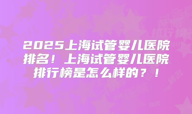2025上海试管婴儿医院排名！上海试管婴儿医院排行榜是怎么样的？！