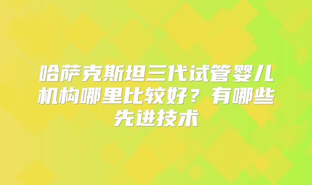 哈萨克斯坦三代试管婴儿机构哪里比较好?有哪些先进技术