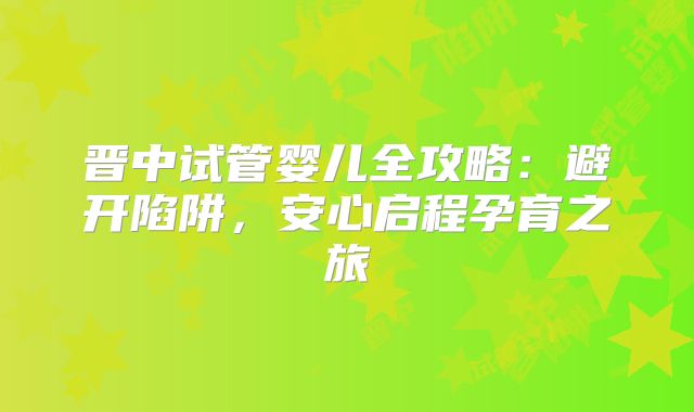 晋中试管婴儿全攻略：避开陷阱，安心启程孕育之旅