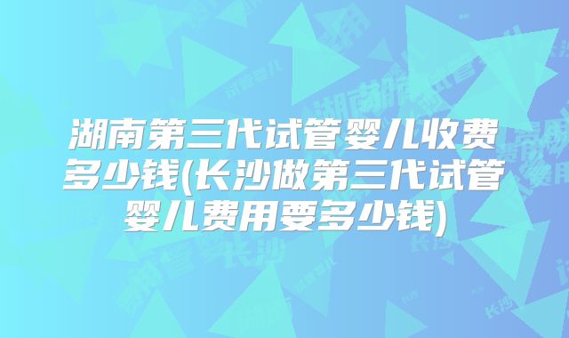 湖南第三代试管婴儿收费多少钱(长沙做第三代试管婴儿费用要多少钱)