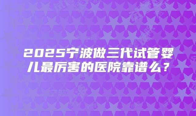2025宁波做三代试管婴儿最厉害的医院靠谱么?