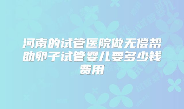 河南的试管医院做无偿帮助卵子试管婴儿要多少钱费用