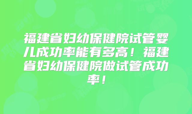 福建省妇幼保健院试管婴儿成功率能有多高！福建省妇幼保健院做试管成功率！