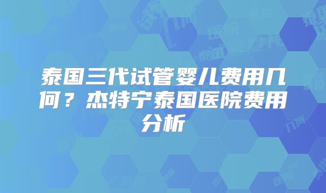 泰国三代试管婴儿费用几何？杰特宁泰国医院费用分析