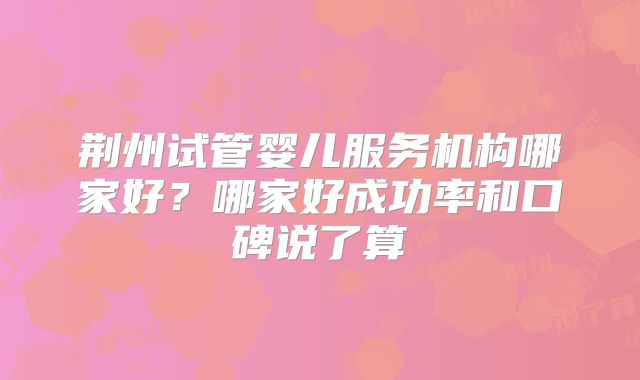 荆州试管婴儿服务机构哪家好？哪家好成功率和口碑说了算