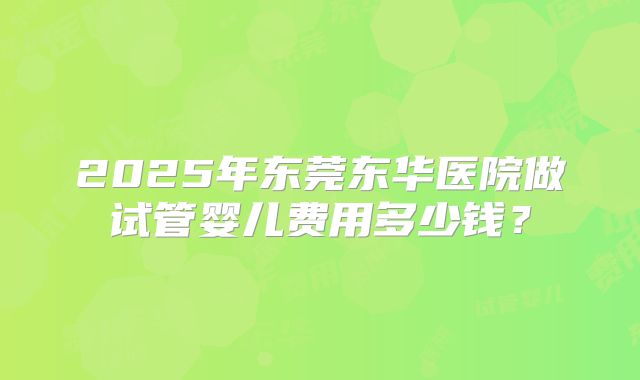 2025年东莞东华医院做试管婴儿费用多少钱?