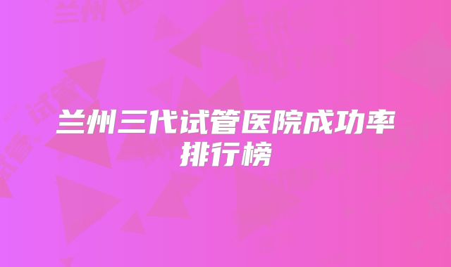 兰州三代试管医院成功率排行榜