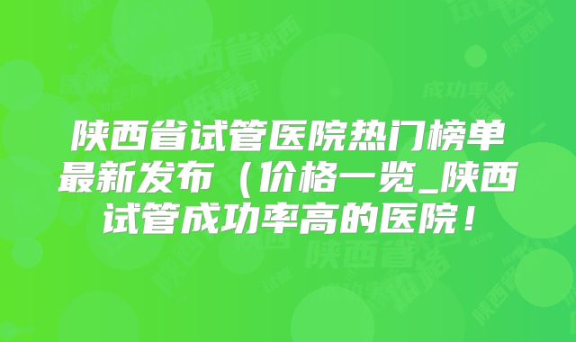 陕西省试管医院热门榜单最新发布(价格一览_陕西试管成功率高的医院!