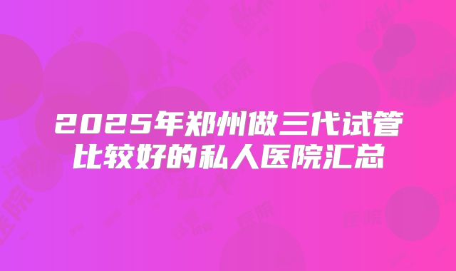 2025年郑州做三代试管比较好的私人医院汇总