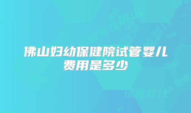 佛山妇幼保健院试管婴儿费用是多少