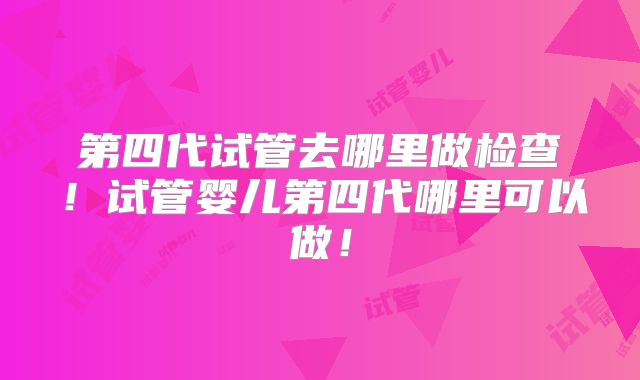 第四代试管去哪里做检查！试管婴儿第四代哪里可以做！