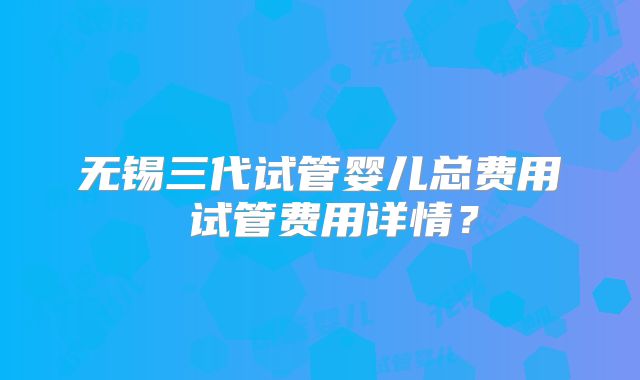 无锡三代试管婴儿总费用 试管费用详情？