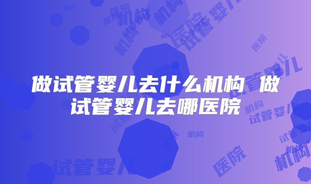 做试管婴儿去什么机构 做试管婴儿去哪医院