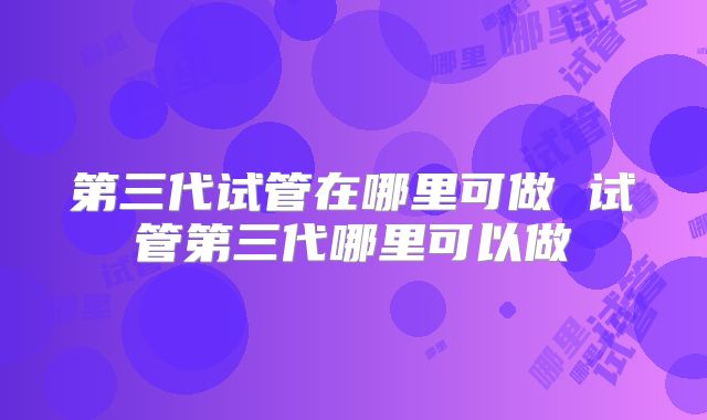 第三代试管在哪里可做 试管第三代哪里可以做
