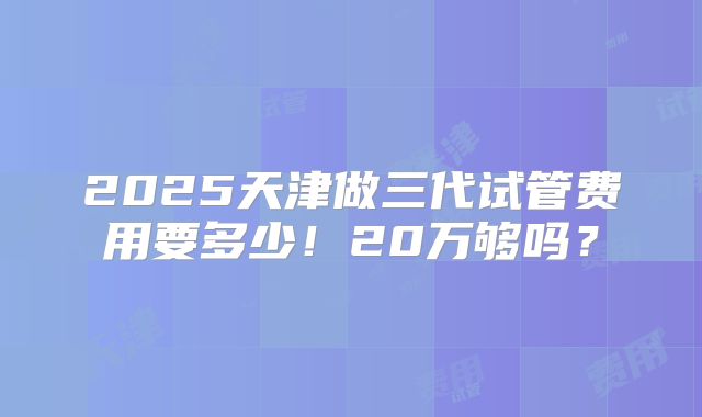 2025天津做三代试管费用要多少！20万够吗？