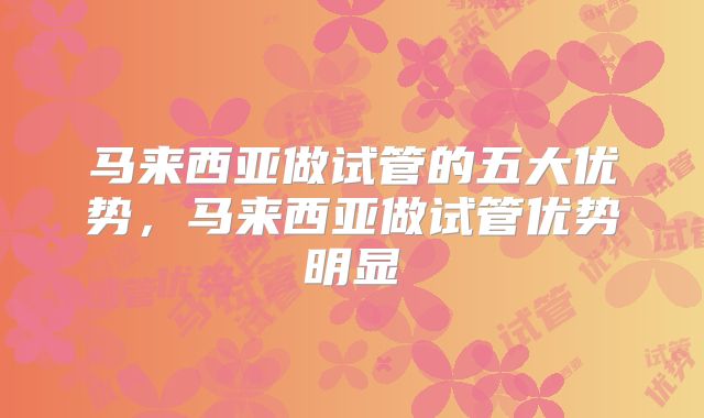 马来西亚做试管的五大优势,马来西亚做试管优势明显