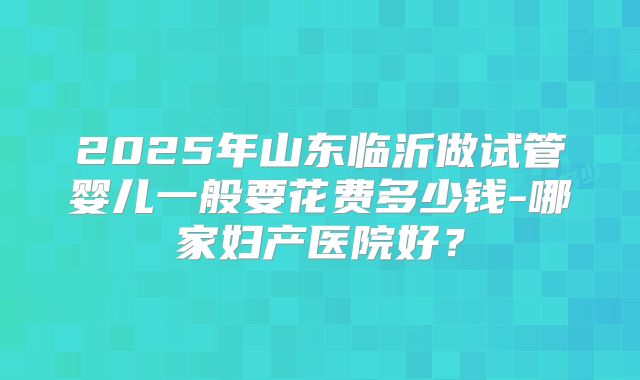 2025年山东临沂做试管婴儿一般要花费多少钱-哪家妇产医院好？