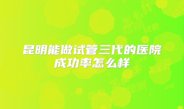 昆明能做试管三代的医院成功率怎么样