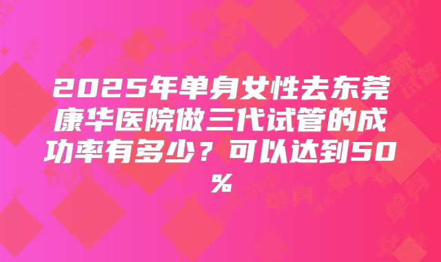 2025年单身女性去东莞康华医院做三代试管的成功率有多少?可以达到50%