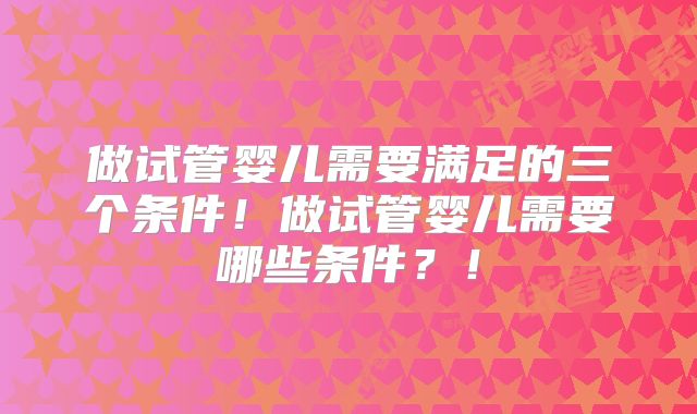 做试管婴儿需要满足的三个条件!做试管婴儿需要哪些条件?!