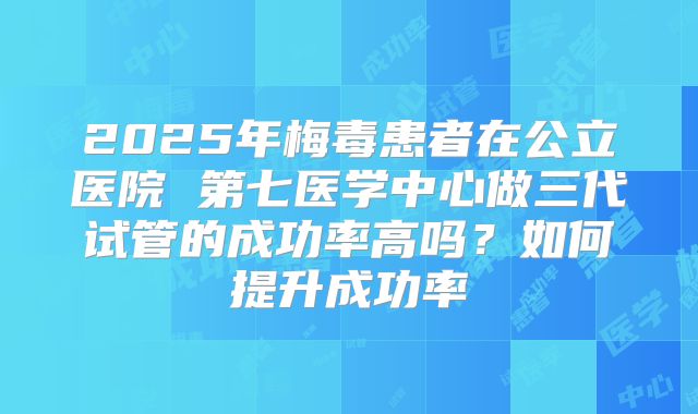 2025年梅毒患者在公立医院 第七医学中心做三代试管的成功率高吗?如何提升成功率