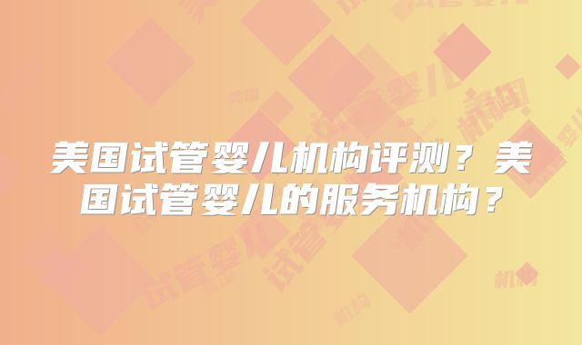 美国试管婴儿机构评测?美国试管婴儿的服务机构?