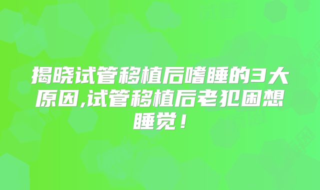 揭晓试管移植后嗜睡的3大原因,试管移植后老犯困想睡觉!