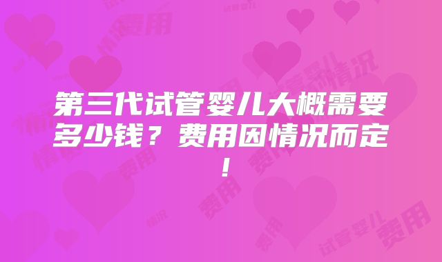 第三代试管婴儿大概需要多少钱?费用因情况而定!