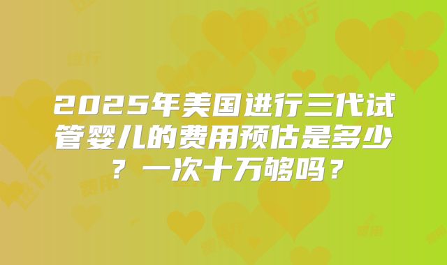 2025年美国进行三代试管婴儿的费用预估是多少?一次十万够吗?