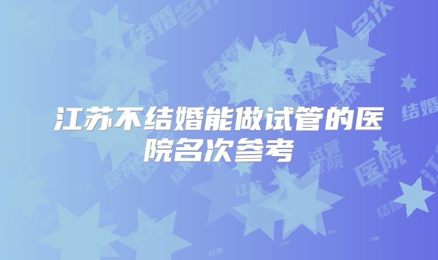 江苏不结婚能做试管的医院名次参考