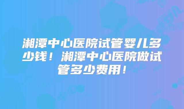 湘潭中心医院试管婴儿多少钱！湘潭中心医院做试管多少费用！