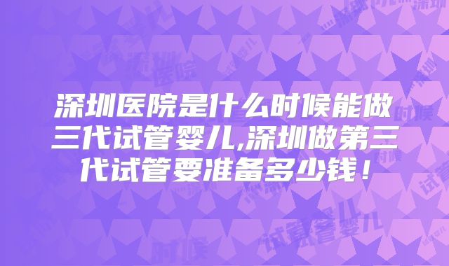 深圳医院是什么时候能做三代试管婴儿,深圳做第三代试管要准备多少钱!
