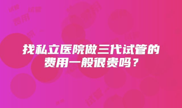 找私立医院做三代试管的费用一般很贵吗？