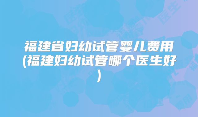 福建省妇幼试管婴儿费用(福建妇幼试管哪个医生好)