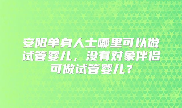 安阳单身人士哪里可以做试管婴儿，没有对象伴侣可做试管婴儿？