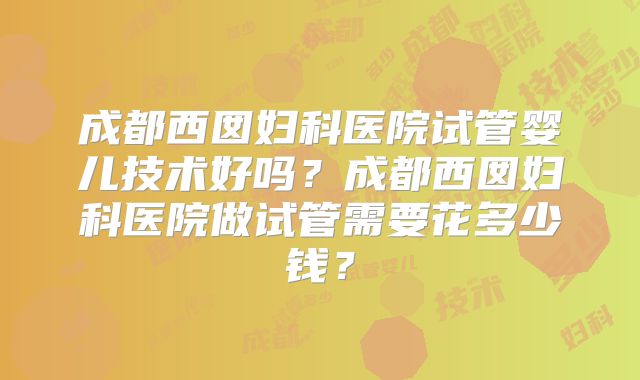 成都西囡妇科医院试管婴儿技术好吗？成都西囡妇科医院做试管需要花多少钱？