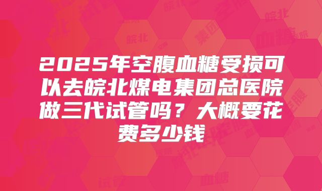 2025年空腹血糖受损可以去皖北煤电集团总医院做三代试管吗?大概要花费多少钱