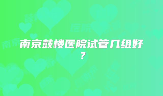 南京鼓楼医院试管几组好？