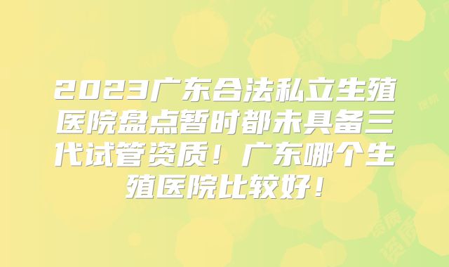 2023广东合法私立生殖医院盘点暂时都未具备三代试管资质！广东哪个生殖医院比较好！