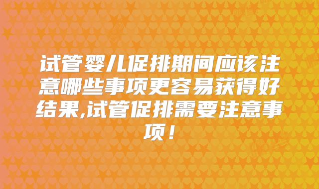 试管婴儿促排期间应该注意哪些事项更容易获得好结果,试管促排需要注意事项！