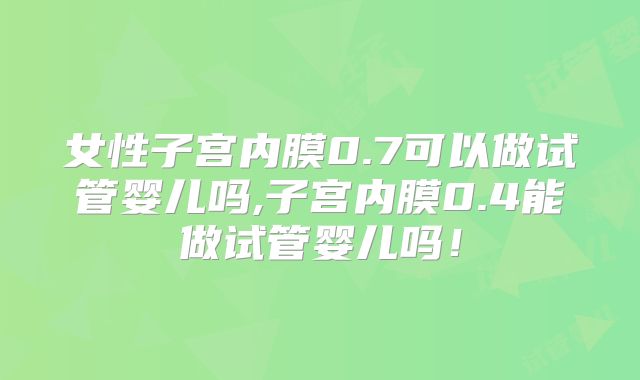 女性子宫内膜0.7可以做试管婴儿吗,子宫内膜0.4能做试管婴儿吗！