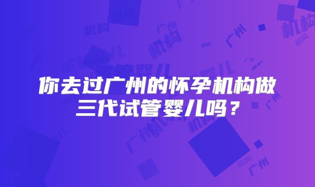 你去过广州的怀孕机构做三代试管婴儿吗？