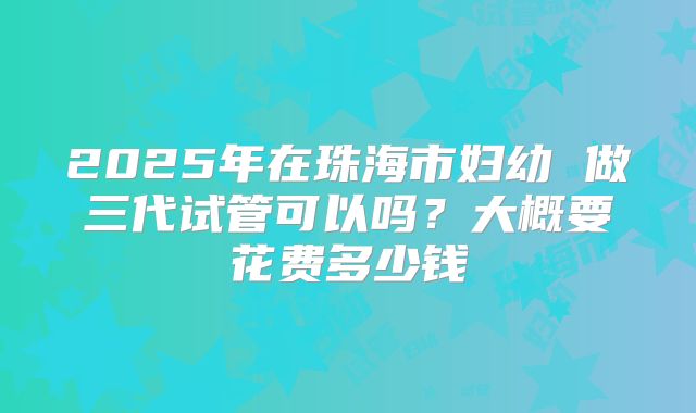 2025年在珠海市妇幼 做三代试管可以吗？大概要花费多少钱