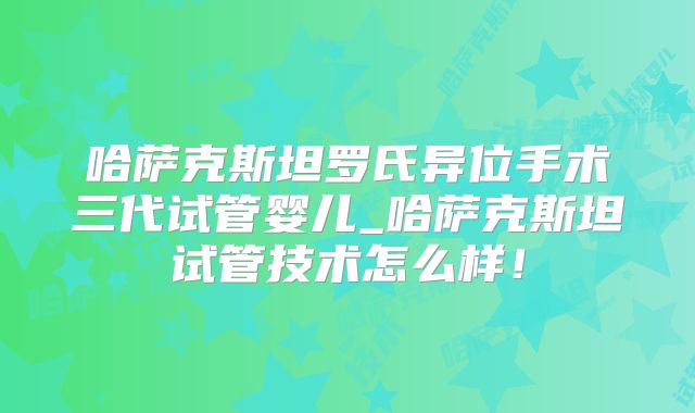哈萨克斯坦罗氏异位手术三代试管婴儿_哈萨克斯坦试管技术怎么样!