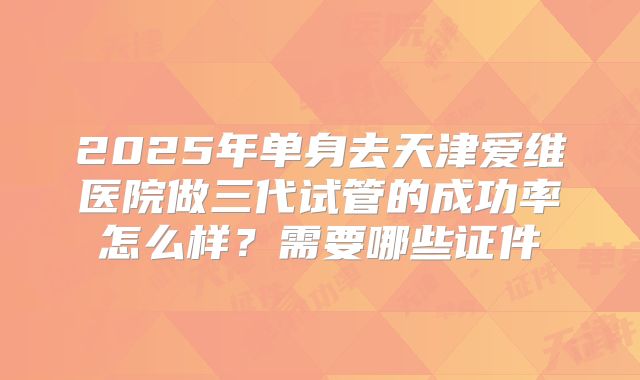 2025年单身去天津爱维医院做三代试管的成功率怎么样？需要哪些证件