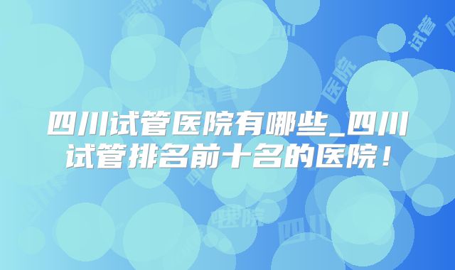 四川试管医院有哪些_四川试管排名前十名的医院!