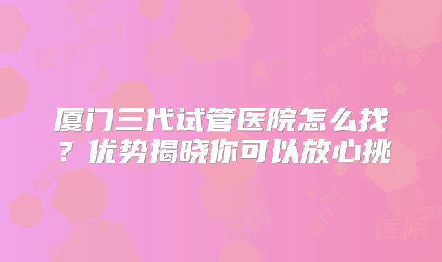 厦门三代试管医院怎么找?优势揭晓你可以放心挑