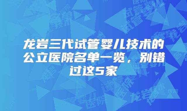 龙岩三代试管婴儿技术的公立医院名单一览，别错过这5家