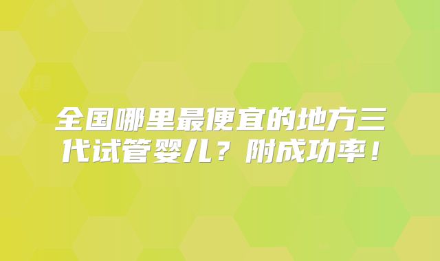 全国哪里最便宜的地方三代试管婴儿?附成功率!