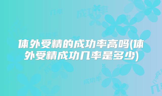 体外受精的成功率高吗(体外受精成功几率是多少)